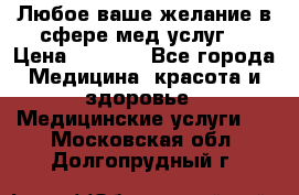 Любое ваше желание в сфере мед.услуг. › Цена ­ 1 100 - Все города Медицина, красота и здоровье » Медицинские услуги   . Московская обл.,Долгопрудный г.